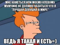 мне кажеться,или моему клевому мужчине не должно казаться что я "лучшая девушка в мире" ведь я такая и есть=)