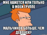 мне кажется или только в моей группе мальчиков больше, чем девочек?