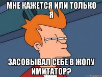 мне кажется или только я засовывал себе в жопу имитатор?