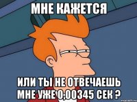 мне кажется или ты не отвечаешь мне уже 0,00345 сек ?