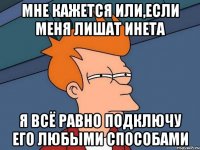 мне кажется или,если меня лишат инета я всё равно подключу его любыми способами