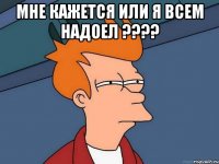 мне кажется или я всем надоел ??? 