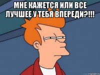 мне кажется или все лучшее у тебя впереди?!!! 