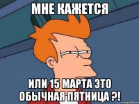 мне кажется или 15 марта это обычная пятница ?!