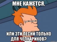 мне кажется, или эти песни только для челкариков?