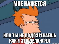 мне кажется или ты не подозреваешь как я это делаю?)))