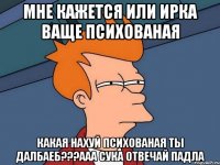 мне кажется или ирка ваще психованая какая нахуй психованая ты далбаеб???ааа сука отвечай падла