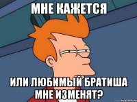 мне кажется или любимый братиша мне изменят?