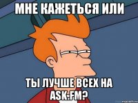 мне кажеться или ты лучше всех на ask.fm?