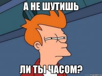 а не шутишь ли ты часом?