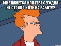 мне кажется или тебе сегодня не стоило идти на работу? 