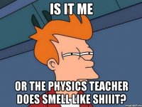 is it me or the physics teacher does smell like shiiit?