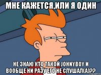 мне кажется,или я один не знаю кто такой johnyboy и вообще ни разу его не слушал(а)??