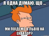 я одна думаю, що ... ми поїдемо в львів на екватор?