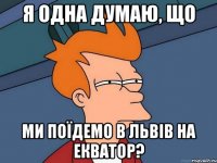 я одна думаю, що ми поїдемо в львів на екватор?