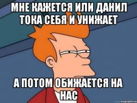 мне кажется или данил тока себя и унижает а потом обижается на нас