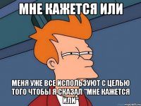 мне кажется или меня уже все используют с целью того чтобы я сказал "мне кажется или"