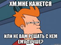 хм,мне кажется или не вам решать с кем ему лучше?