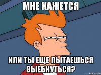 мне кажется или ты еще пытаешься выебнуться?