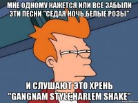 мне одному кажется или все забыли эти песни "седая ночь,белые розы" и слушают это хрень "gangnam style,harlem shake"