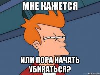 мне кажется или пора начать убираться?