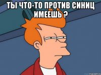 ты что-то против синиц имеешь ? 