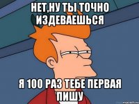 нет,ну ты точно издеваешься я 100 раз тебе первая пишу