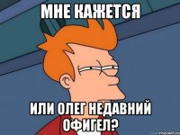 мне кажется или олег недавний офигел?