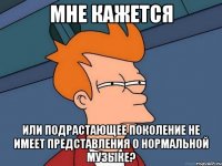 мне кажется или подрастающее поколение не имеет представления о нормальной музыке?