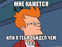 мне кажется или я тебя обидел чем то?