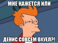 мне кажется или денис совсем охуел?!