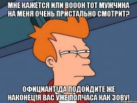 мне кажется или вооон тот мужчина на меня очень пристально смотрит? официант!да подойдите же наконец!я вас уже полчаса как зову!