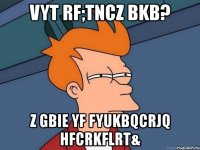 vyt rf;tncz bkb? z gbie yf fyukbqcrjq hfcrkflrt&