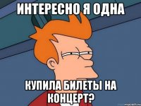 интересно я одна купила билеты на концерт?