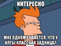 интересно мне одному кажется, что у илгы классная задница?