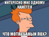 интересно мне одному кажется что мотя ебаный лох?