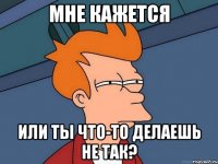 мне кажется или ты что-то делаешь не так?