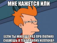 мне кажется или если ты мне еще раз про полину скажешь я тебе пропну неплохо?