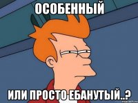 особенный или просто ебанутый..?