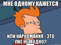 мне одному кажется или наркомания - это уже не модно?