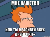 мне кажется или ты красивей всех других!?))♥