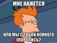 мне кажется или мы с тобой немного упоролись?