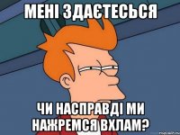 мені здаєтесься чи насправді ми нажремся вхлам?