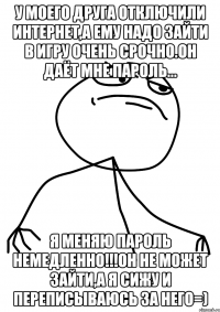 у моего друга отключили интернет,а ему надо зайти в игру очень срочно.он даёт мне пароль... я меняю пароль немедленно!!!он не может зайти,а я сижу и переписываюсь за него=)