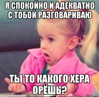 я спокойно и адекватно с тобой разговариваю ты то какого хера орёшь?