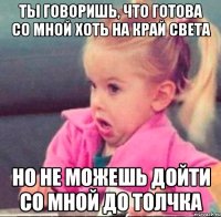 ты говоришь, что готова со мной хоть на край света но не можешь дойти со мной до толчка