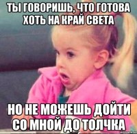 ты говоришь, что готова хоть на край света но не можешь дойти со мной до толчка