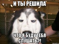 и ты решила что я буду тебя слушать?!