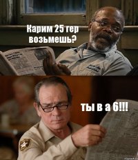 Карим 25 гер возьмешь? ты в а 6!!!