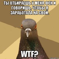 ты отбираешь у меня фен и говоришь, чтобы я заработала на свой. wtf?